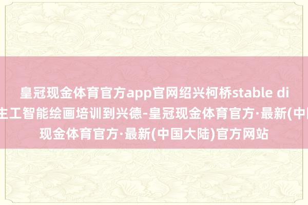 皇冠现金体育官方app官网绍兴柯桥stable diffusion AI东谈主工智能绘画培训到兴德-皇冠现金体育官方·最新(中国大陆)官方网站
