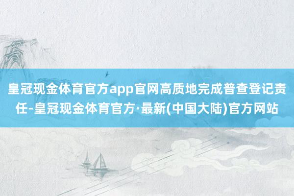 皇冠现金体育官方app官网高质地完成普查登记责任-皇冠现金体育官方·最新(中国大陆)官方网站