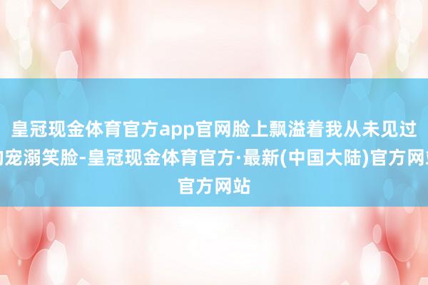 皇冠现金体育官方app官网脸上飘溢着我从未见过的宠溺笑脸-皇冠现金体育官方·最新(中国大陆)官方网站