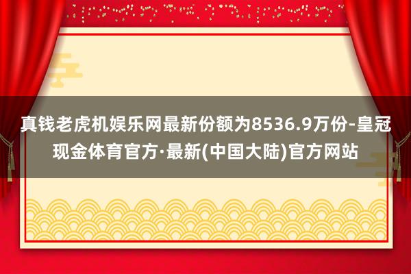 真钱老虎机娱乐网最新份额为8536.9万份-皇冠现金体育官方·最新(中国大陆)官方网站