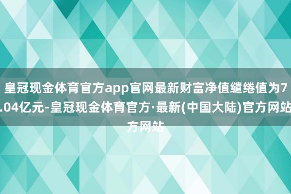 皇冠现金体育官方app官网最新财富净值缱绻值为7.04亿元-皇冠现金体育官方·最新(中国大陆)官方网站