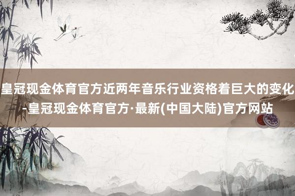 皇冠现金体育官方近两年音乐行业资格着巨大的变化-皇冠现金体育官方·最新(中国大陆)官方网站