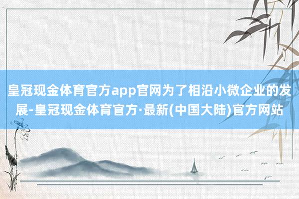 皇冠现金体育官方app官网为了相沿小微企业的发展-皇冠现金体育官方·最新(中国大陆)官方网站