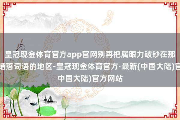 皇冠现金体育官方app官网别再把属眼力破钞在那些还是错落词语的地区-皇冠现金体育官方·最新(中国大陆)官方网站