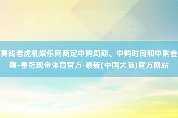 真钱老虎机娱乐网商定申购周期、申购时间和申购金额-皇冠现金体育官方·最新(中国大陆)官方网站