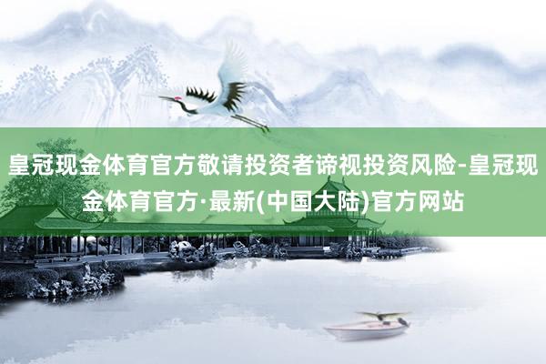 皇冠现金体育官方敬请投资者谛视投资风险-皇冠现金体育官方·最新(中国大陆)官方网站