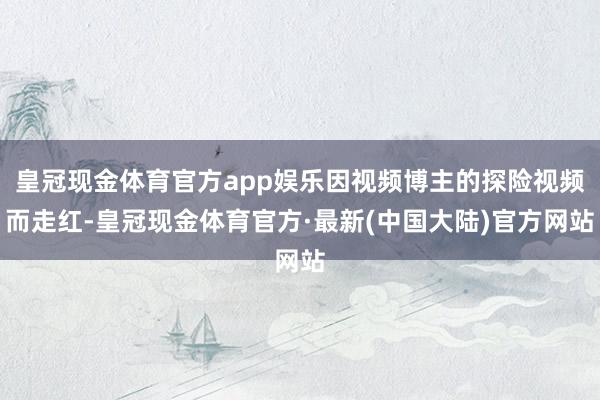皇冠现金体育官方app娱乐因视频博主的探险视频而走红-皇冠现金体育官方·最新(中国大陆)官方网站