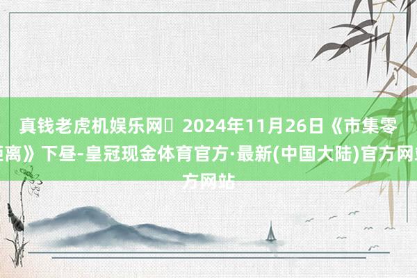 真钱老虎机娱乐网 2024年11月26日《市集零距离》下昼-皇冠现金体育官方·最新(中国大陆)官方网站