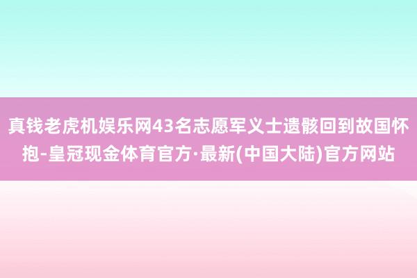 真钱老虎机娱乐网43名志愿军义士遗骸回到故国怀抱-皇冠现金体育官方·最新(中国大陆)官方网站