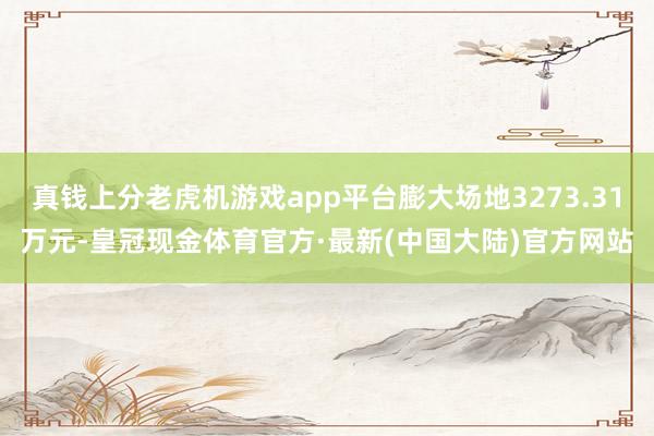 真钱上分老虎机游戏app平台膨大场地3273.31万元-皇冠现金体育官方·最新(中国大陆)官方网站