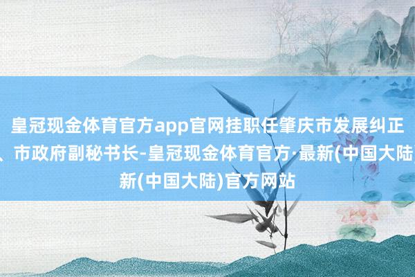 皇冠现金体育官方app官网挂职任肇庆市发展纠正局副局长、市政府副秘书长-皇冠现金体育官方·最新(中国大陆)官方网站