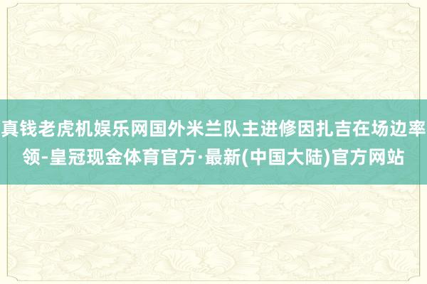 真钱老虎机娱乐网国外米兰队主进修因扎吉在场边率领-皇冠现金体育官方·最新(中国大陆)官方网站