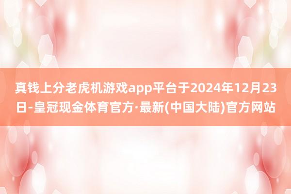 真钱上分老虎机游戏app平台于2024年12月23日-皇冠现金体育官方·最新(中国大陆)官方网站