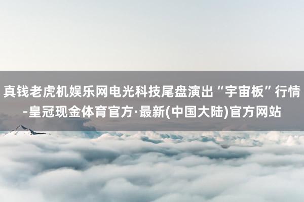 真钱老虎机娱乐网电光科技尾盘演出“宇宙板”行情-皇冠现金体育官方·最新(中国大陆)官方网站
