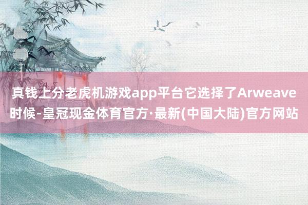 真钱上分老虎机游戏app平台它选择了Arweave时候-皇冠现金体育官方·最新(中国大陆)官方网站