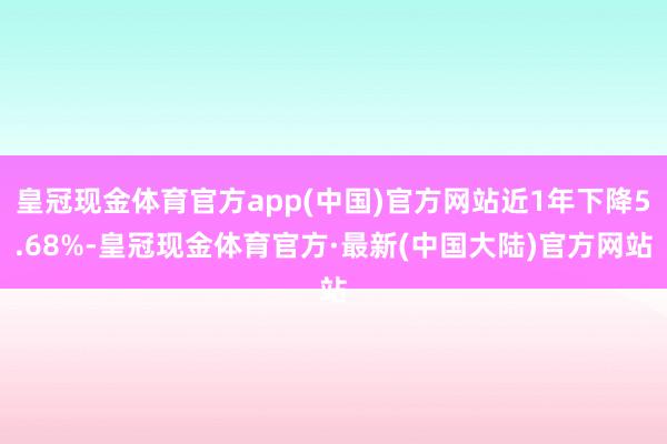 皇冠现金体育官方app(中国)官方网站近1年下降5.68%-皇冠现金体育官方·最新(中国大陆)官方网站
