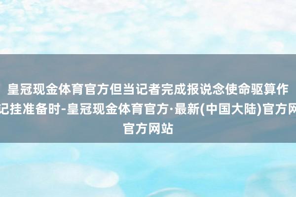 皇冠现金体育官方　　但当记者完成报说念使命驱算作念记挂准备时-皇冠现金体育官方·最新(中国大陆)官方网站