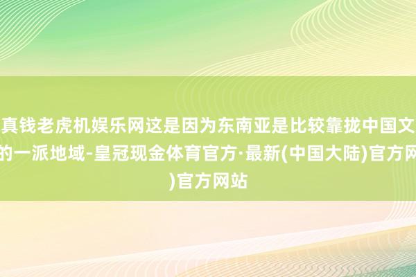 真钱老虎机娱乐网这是因为东南亚是比较靠拢中国文化的一派地域-皇冠现金体育官方·最新(中国大陆)官方网站