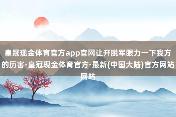 皇冠现金体育官方app官网让开脱军眼力一下我方的历害-皇冠现金体育官方·最新(中国大陆)官方网站