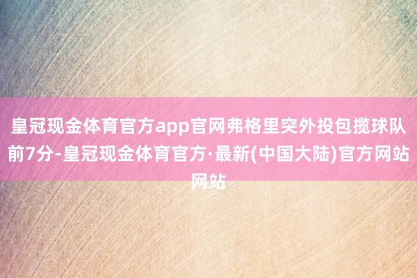 皇冠现金体育官方app官网弗格里突外投包揽球队前7分-皇冠现金体育官方·最新(中国大陆)官方网站
