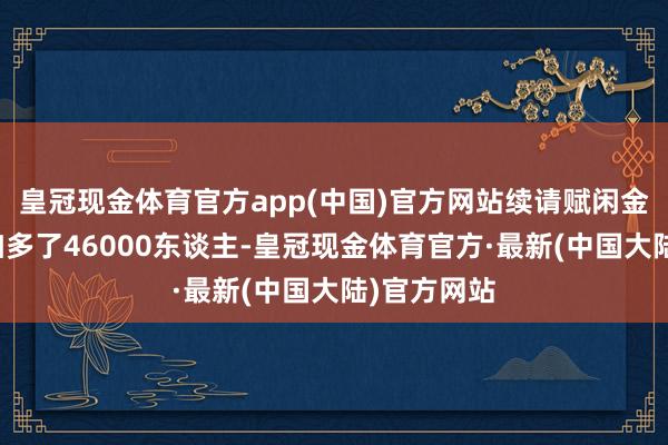皇冠现金体育官方app(中国)官方网站续请赋闲金东谈主数加多了46000东谈主-皇冠现金体育官方·最新(中国大陆)官方网站