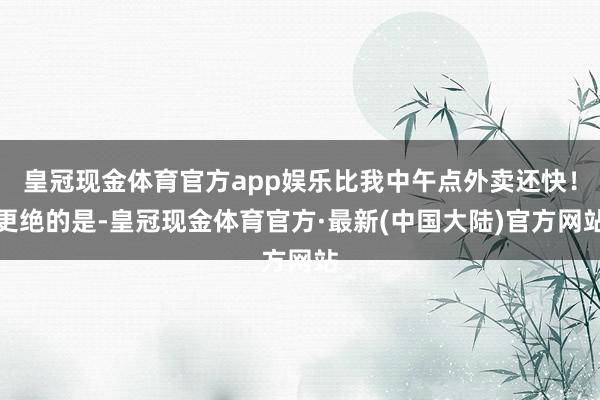 皇冠现金体育官方app娱乐比我中午点外卖还快！更绝的是-皇冠现金体育官方·最新(中国大陆)官方网站