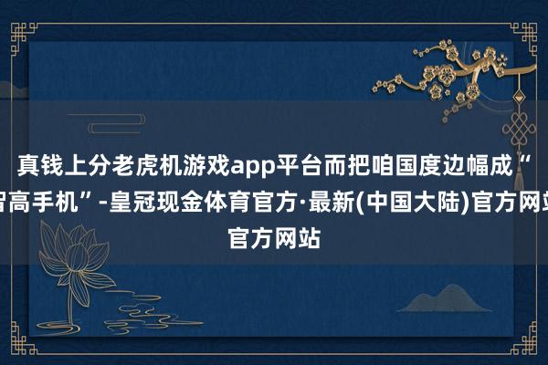 真钱上分老虎机游戏app平台而把咱国度边幅成“智高手机”-皇冠现金体育官方·最新(中国大陆)官方网站