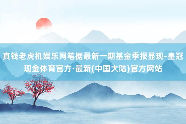 真钱老虎机娱乐网笔据最新一期基金季报显现-皇冠现金体育官方·最新(中国大陆)官方网站