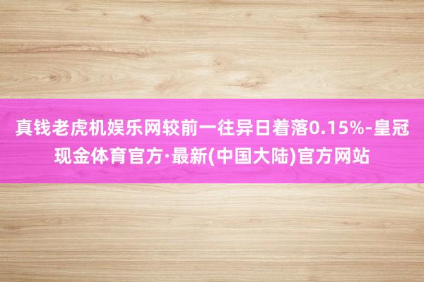 真钱老虎机娱乐网较前一往异日着落0.15%-皇冠现金体育官方·最新(中国大陆)官方网站