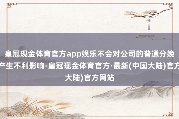 皇冠现金体育官方app娱乐不会对公司的普通分娩经营产生不利影响-皇冠现金体育官方·最新(中国大陆)官方网站