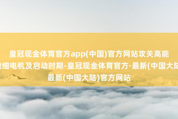 皇冠现金体育官方app(中国)官方网站攻关高能量密度的微细电机及启动时期-皇冠现金体育官方·最新(中国大陆)官方网站