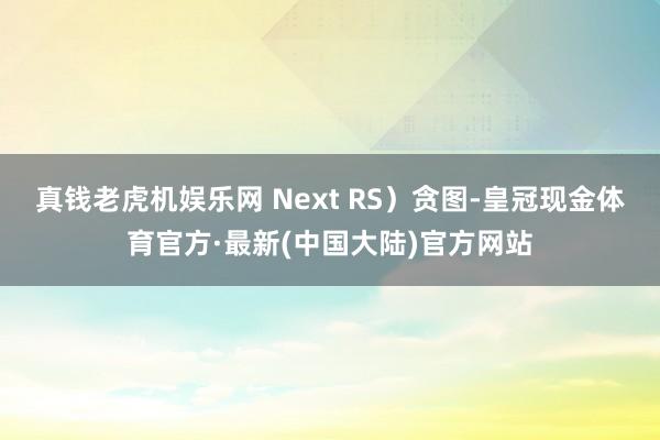 真钱老虎机娱乐网 Next RS）贪图-皇冠现金体育官方·最新(中国大陆)官方网站