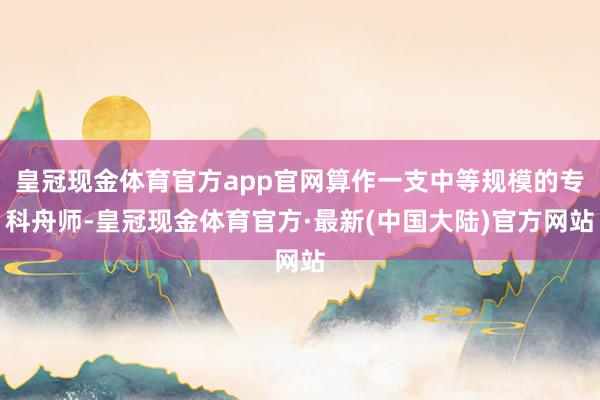 皇冠现金体育官方app官网算作一支中等规模的专科舟师-皇冠现金体育官方·最新(中国大陆)官方网站