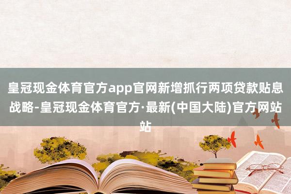 皇冠现金体育官方app官网新增抓行两项贷款贴息战略-皇冠现金体育官方·最新(中国大陆)官方网站