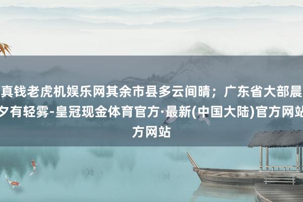 真钱老虎机娱乐网其余市县多云间晴；广东省大部晨夕有轻雾-皇冠现金体育官方·最新(中国大陆)官方网站