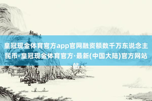 皇冠现金体育官方app官网融资额数千万东说念主民币-皇冠现金体育官方·最新(中国大陆)官方网站