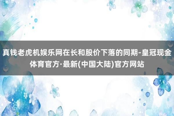 真钱老虎机娱乐网在长和股价下落的同期-皇冠现金体育官方·最新(中国大陆)官方网站