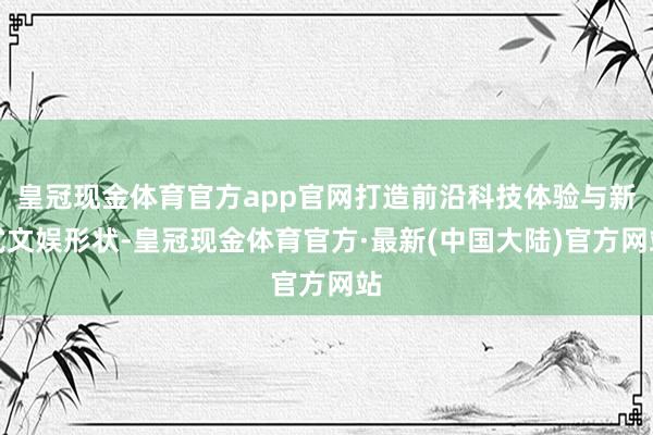 皇冠现金体育官方app官网打造前沿科技体验与新式文娱形状-皇冠现金体育官方·最新(中国大陆)官方网站