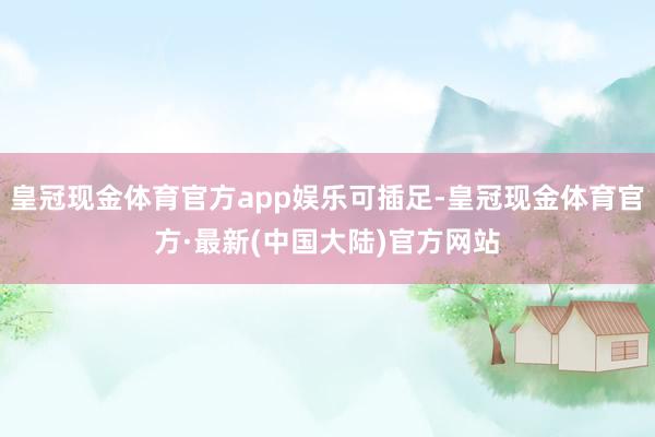 皇冠现金体育官方app娱乐可插足-皇冠现金体育官方·最新(中国大陆)官方网站