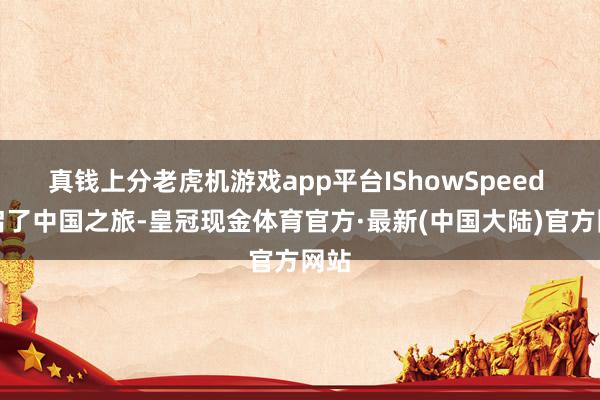 真钱上分老虎机游戏app平台IShowSpeed 开启了中国之旅-皇冠现金体育官方·最新(中国大陆)官方网站