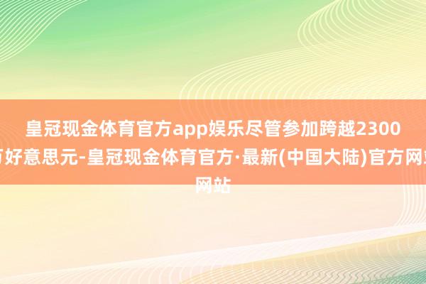 皇冠现金体育官方app娱乐　　尽管参加跨越2300万好意思元-皇冠现金体育官方·最新(中国大陆)官方网站