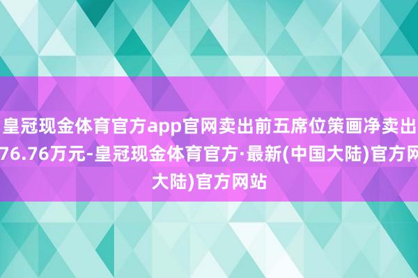皇冠现金体育官方app官网卖出前五席位策画净卖出6376.76万元-皇冠现金体育官方·最新(中国大陆)官方网站