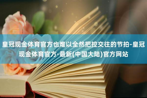 皇冠现金体育官方也难以全然把控交往的节拍-皇冠现金体育官方·最新(中国大陆)官方网站