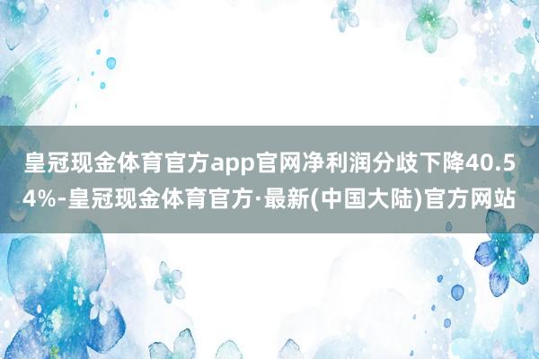 皇冠现金体育官方app官网净利润分歧下降40.54%-皇冠现金体育官方·最新(中国大陆)官方网站