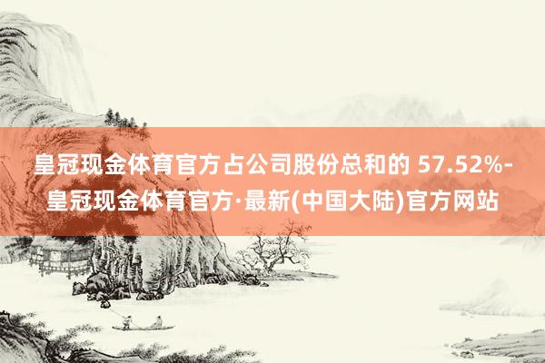 皇冠现金体育官方占公司股份总和的 57.52%-皇冠现金体育官方·最新(中国大陆)官方网站