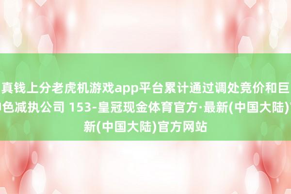 真钱上分老虎机游戏app平台累计通过调处竞价和巨额交往神色减执公司 153-皇冠现金体育官方·最新(中国大陆)官方网站