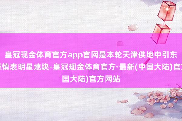 皇冠现金体育官方app官网是本轮天津供地中引东谈主谨慎表明星地块-皇冠现金体育官方·最新(中国大陆)官方网站
