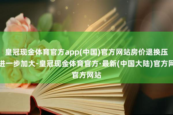 皇冠现金体育官方app(中国)官方网站房价退换压力进一步加大-皇冠现金体育官方·最新(中国大陆)官方网站