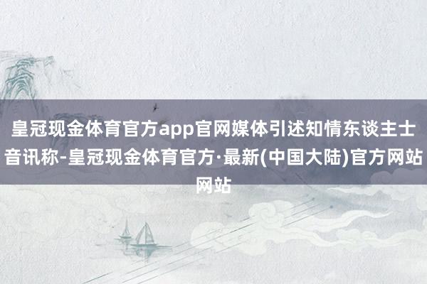 皇冠现金体育官方app官网媒体引述知情东谈主士音讯称-皇冠现金体育官方·最新(中国大陆)官方网站
