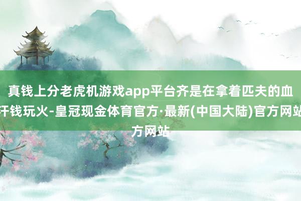 真钱上分老虎机游戏app平台齐是在拿着匹夫的血汗钱玩火-皇冠现金体育官方·最新(中国大陆)官方网站